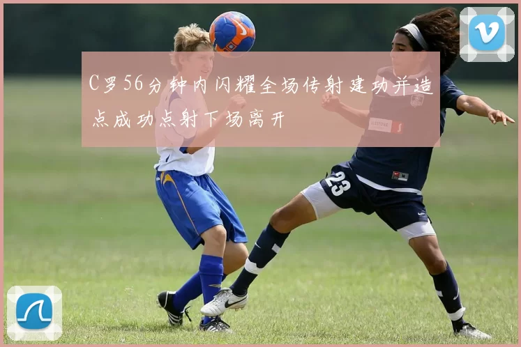 C罗56分钟内闪耀全场传射建功并造点成功点射下场离开