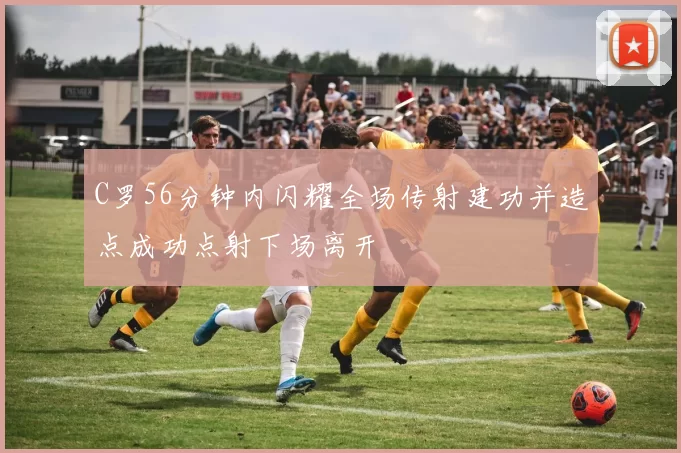 C罗56分钟内闪耀全场传射建功并造点成功点射下场离开