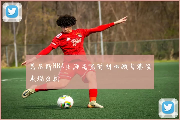 恩尼斯NBA生涯高光时刻回顾与赛场表现分析