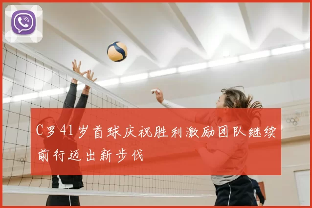 C罗41岁首球庆祝胜利激励团队继续前行迈出新步伐