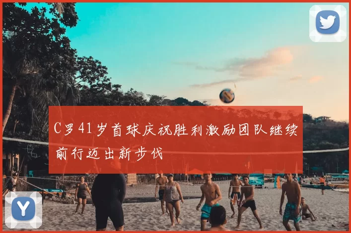 C罗41岁首球庆祝胜利激励团队继续前行迈出新步伐