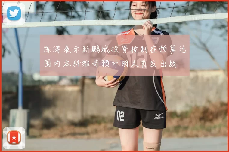 陈涛表示新鹏城投资控制在预算范围内本科维奇预计明天首发出战