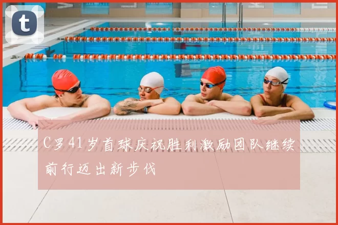 C罗41岁首球庆祝胜利激励团队继续前行迈出新步伐