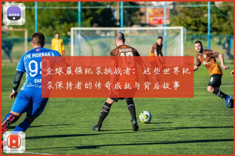 全球最强纪录挑战者:这些世界纪录保持者的传奇成就与背后故事