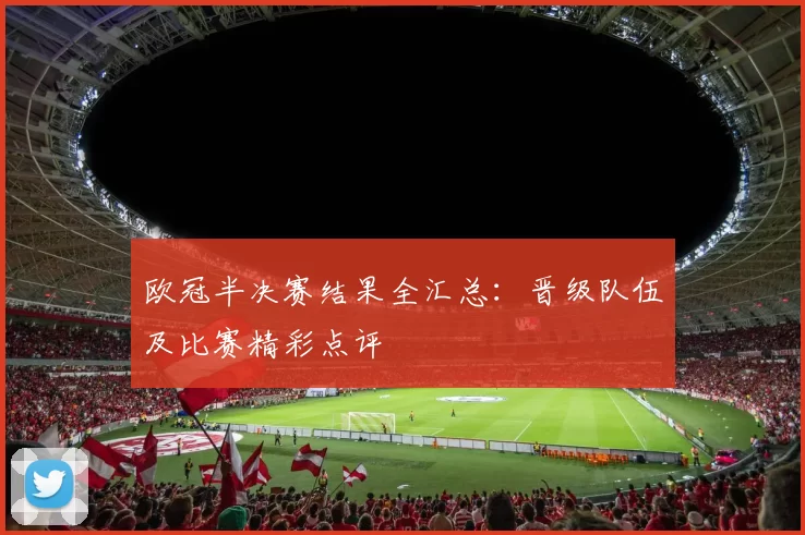 欧冠半决赛结果全汇总:晋级队伍及比赛精彩点评