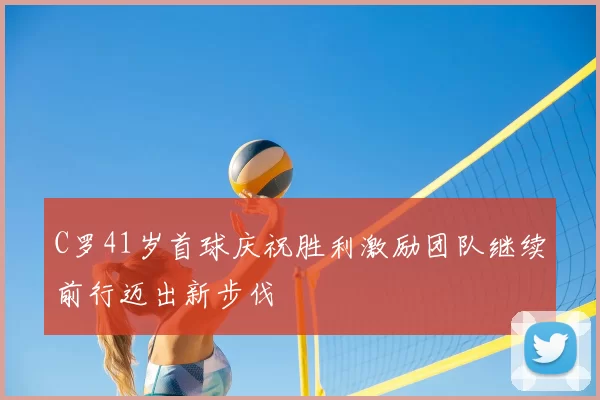C罗41岁首球庆祝胜利激励团队继续前行迈出新步伐