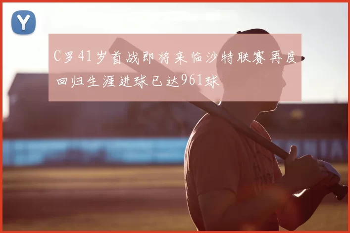 C罗41岁首战即将来临沙特联赛再度回归生涯进球已达961球