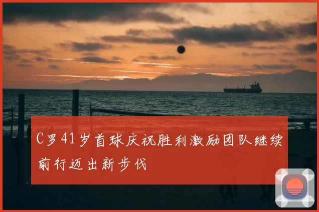 C罗41岁首球庆祝胜利激励团队继续前行迈出新步伐