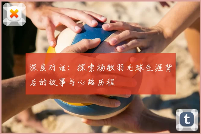 深度对话：探索杨敏羽毛球生涯背后的故事与心路历程