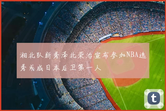 湘北队新秀泽北荣治宣布参加NBA选秀或成日本后卫第一人