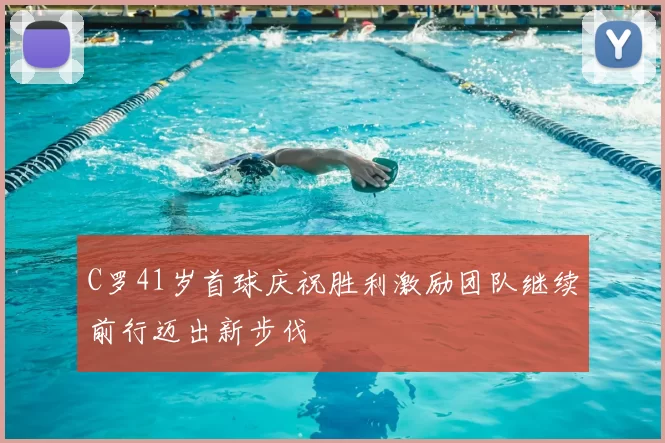 C罗41岁首球庆祝胜利激励团队继续前行迈出新步伐