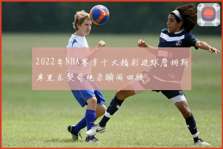 2022年NBA赛季十大精彩进球詹姆斯库里东契奇绝杀瞬间回顾