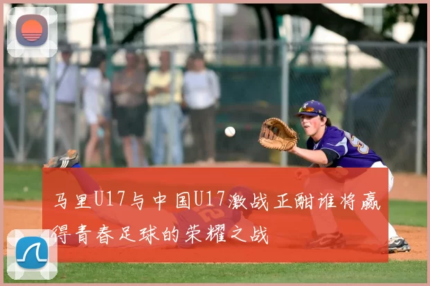 马里U17与中国U17激战正酣谁将赢得青春足球的荣耀之战