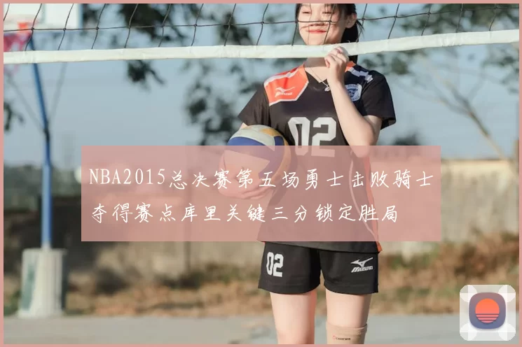 NBA2015总决赛第五场勇士击败骑士夺得赛点库里关键三分锁定胜局