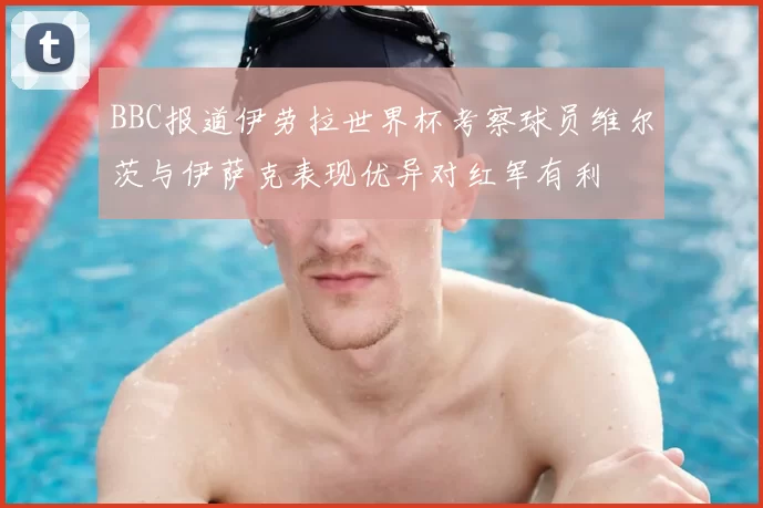 BBC报道伊劳拉世界杯考察球员维尔茨与伊萨克表现优异对红军有利