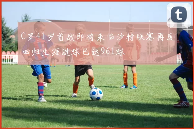 C罗41岁首战即将来临沙特联赛再度回归生涯进球已达961球