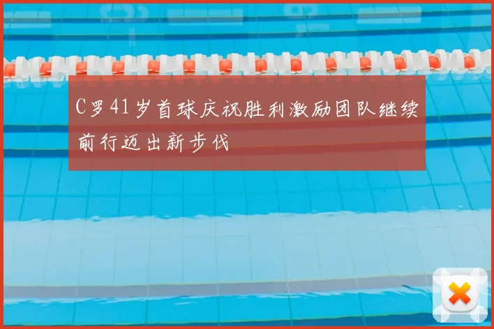 C罗41岁首球庆祝胜利激励团队继续前行迈出新步伐
