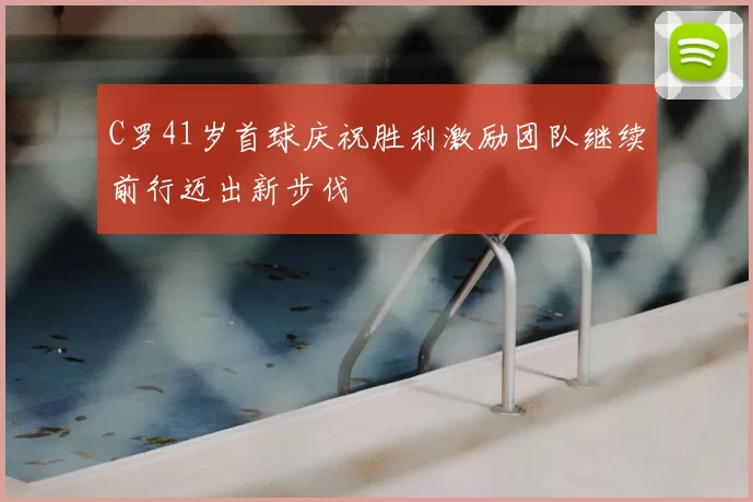 C罗41岁首球庆祝胜利激励团队继续前行迈出新步伐