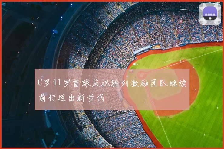 C罗41岁首球庆祝胜利激励团队继续前行迈出新步伐