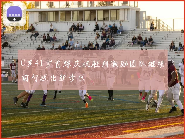 C罗41岁首球庆祝胜利激励团队继续前行迈出新步伐