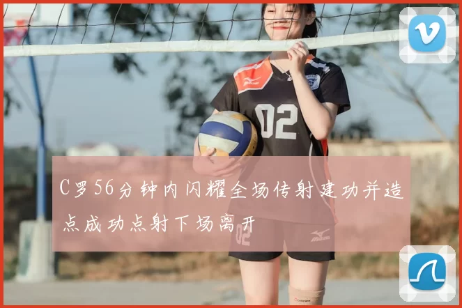 C罗56分钟内闪耀全场传射建功并造点成功点射下场离开