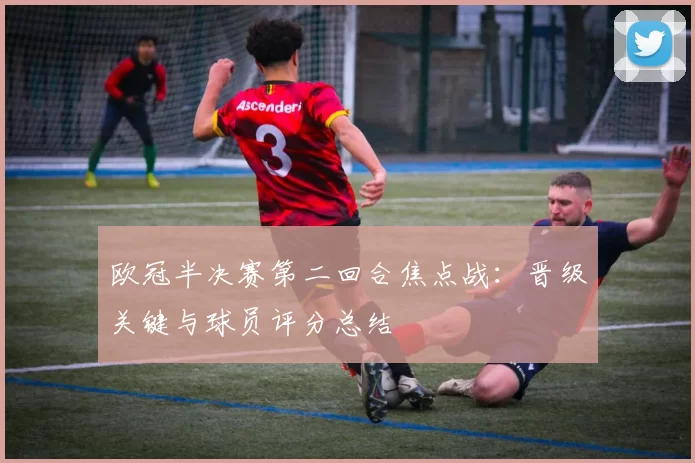 欧冠半决赛第二回合焦点战:晋级关键与球员评分总结