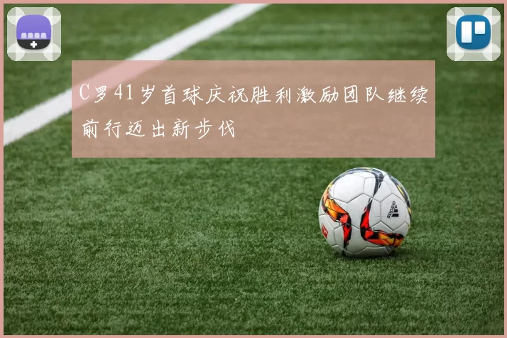 C罗41岁首球庆祝胜利激励团队继续前行迈出新步伐