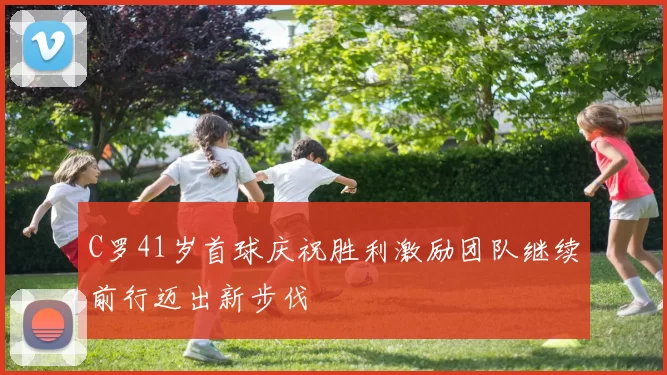 C罗41岁首球庆祝胜利激励团队继续前行迈出新步伐