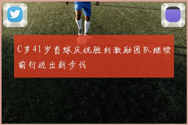 C罗41岁首球庆祝胜利激励团队继续前行迈出新步伐
