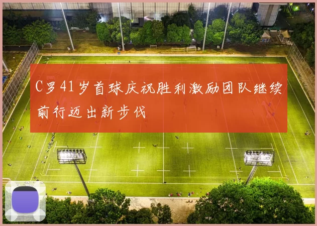 C罗41岁首球庆祝胜利激励团队继续前行迈出新步伐