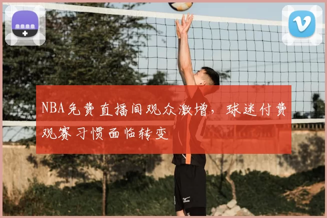 NBA免费直播间观众激增,球迷付费观赛习惯面临转变