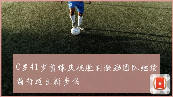 C罗41岁首球庆祝胜利激励团队继续前行迈出新步伐
