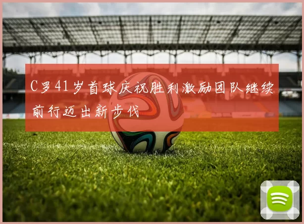 C罗41岁首球庆祝胜利激励团队继续前行迈出新步伐