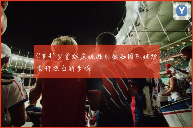 C罗41岁首球庆祝胜利激励团队继续前行迈出新步伐
