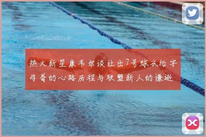 热火新星康韦尔谈让出7号球衣给字母哥的心路历程与联盟新人的谦逊态度