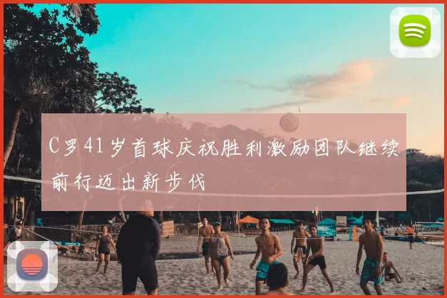C罗41岁首球庆祝胜利激励团队继续前行迈出新步伐