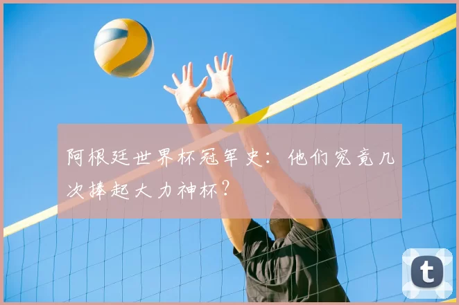 阿根廷世界杯冠军史:他们究竟几次捧起大力神杯?