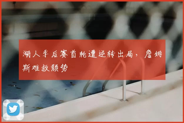 湖人季后赛首轮遭逆转出局,詹姆斯难救颓势