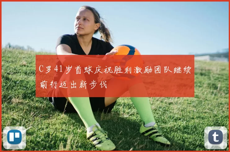 C罗41岁首球庆祝胜利激励团队继续前行迈出新步伐