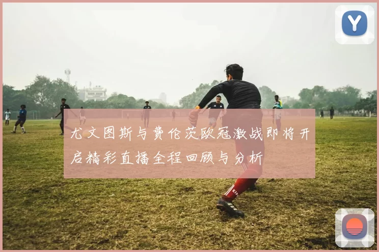 尤文图斯与费伦茨欧冠激战即将开启精彩直播全程回顾与分析