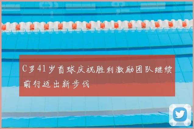 C罗41岁首球庆祝胜利激励团队继续前行迈出新步伐