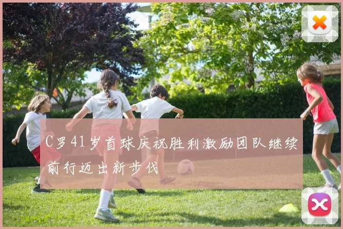 C罗41岁首球庆祝胜利激励团队继续前行迈出新步伐