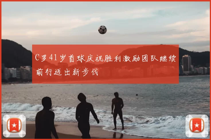 C罗41岁首球庆祝胜利激励团队继续前行迈出新步伐
