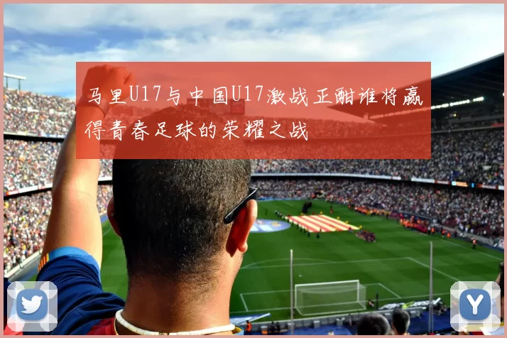 马里U17与中国U17激战正酣谁将赢得青春足球的荣耀之战