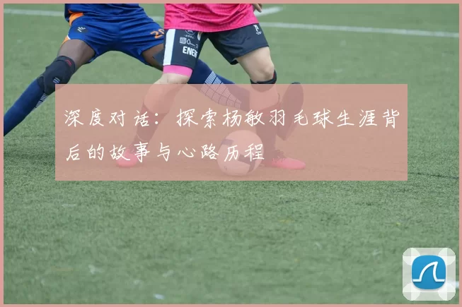 深度对话：探索杨敏羽毛球生涯背后的故事与心路历程