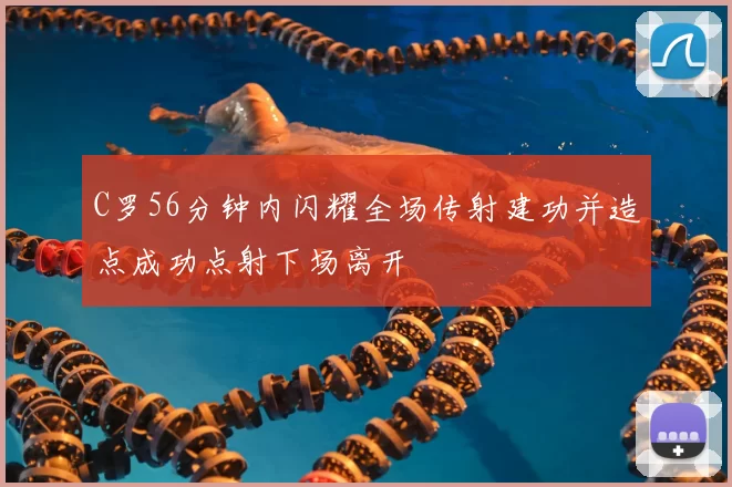 C罗56分钟内闪耀全场传射建功并造点成功点射下场离开