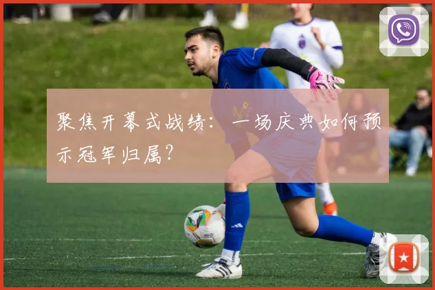 聚焦开幕式战绩:一场庆典如何预示冠军归属?