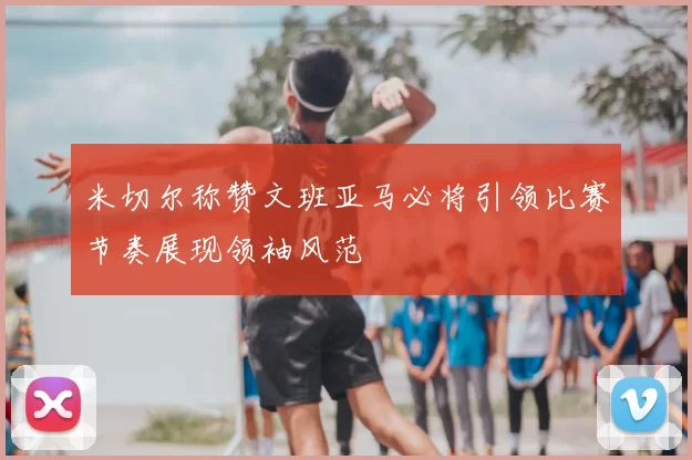 米切尔称赞文班亚马必将引领比赛节奏展现领袖风范
