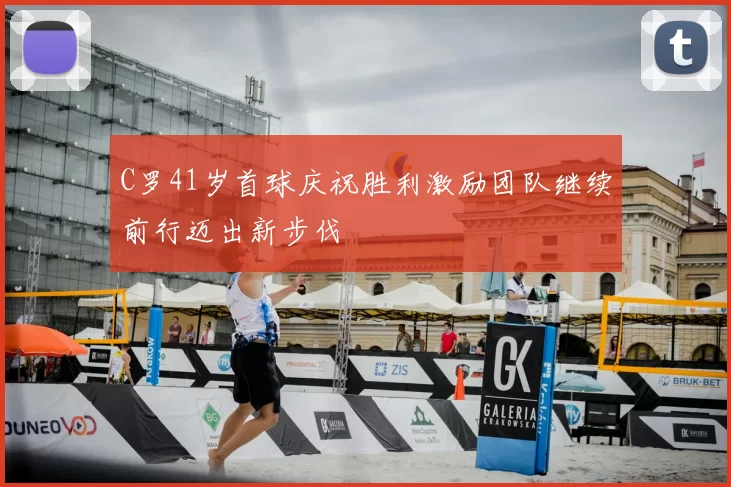 C罗41岁首球庆祝胜利激励团队继续前行迈出新步伐