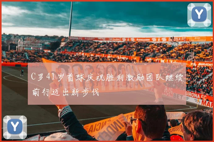 C罗41岁首球庆祝胜利激励团队继续前行迈出新步伐